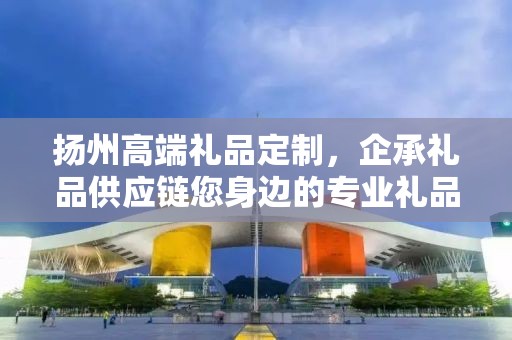 扬州高端礼品定制，企承礼品供应链您身边的专业礼品定制公司