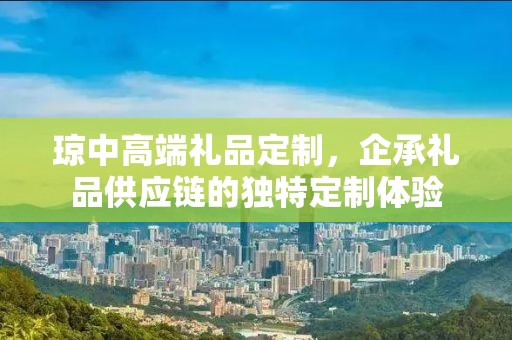 琼中高端礼品定制，企承礼品供应链的独特定制体验