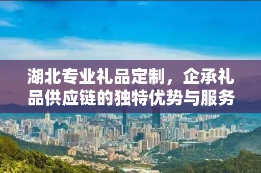 湖北专业礼品定制，企承礼品供应链的独特优势与服务体验